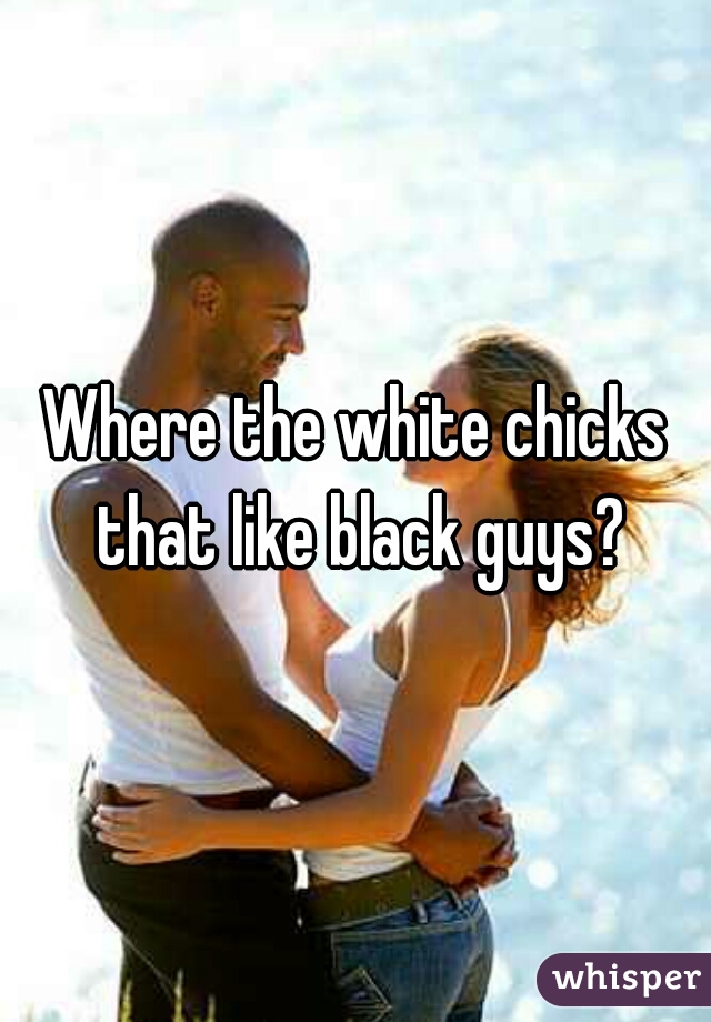 Where the white chicks that like black guys?
