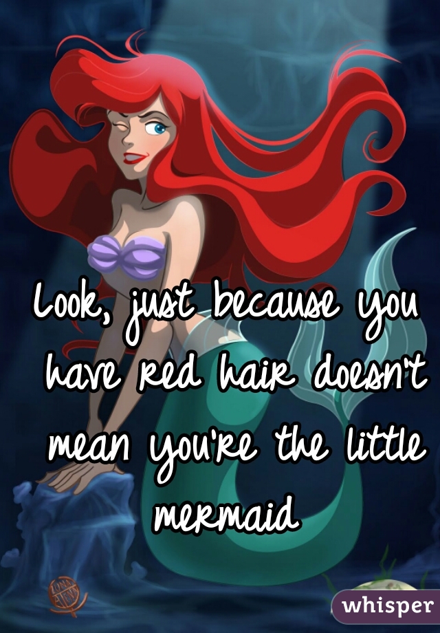 Look, just because you have red hair doesn't mean you're the little mermaid 