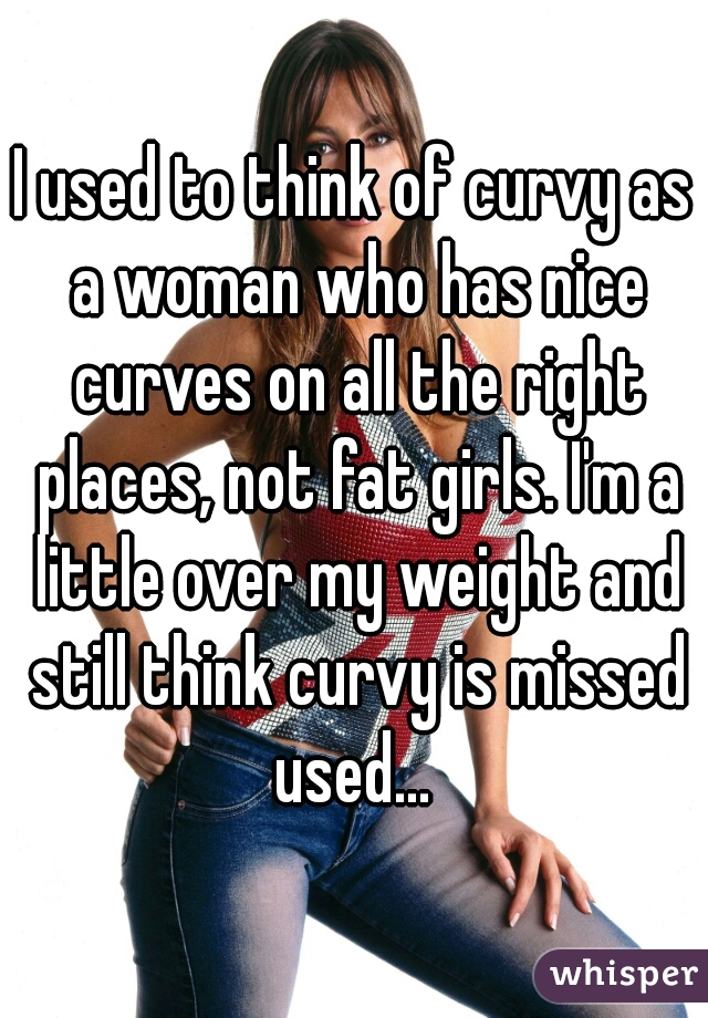 I used to think of curvy as a woman who has nice curves on all the right places, not fat girls. I'm a little over my weight and still think curvy is missed used... 