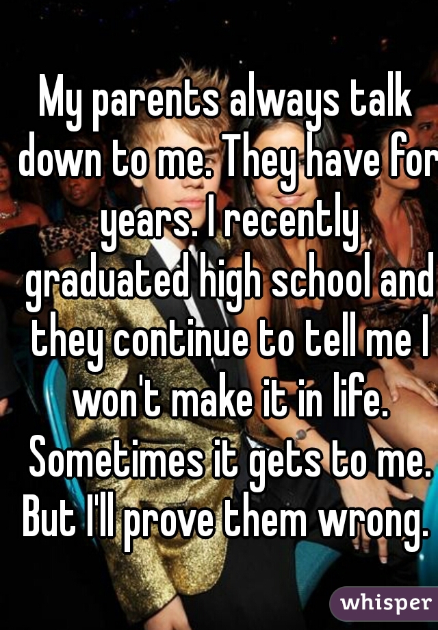 My parents always talk down to me. They have for years. I recently graduated high school and they continue to tell me I won't make it in life. Sometimes it gets to me. But I'll prove them wrong. ✊