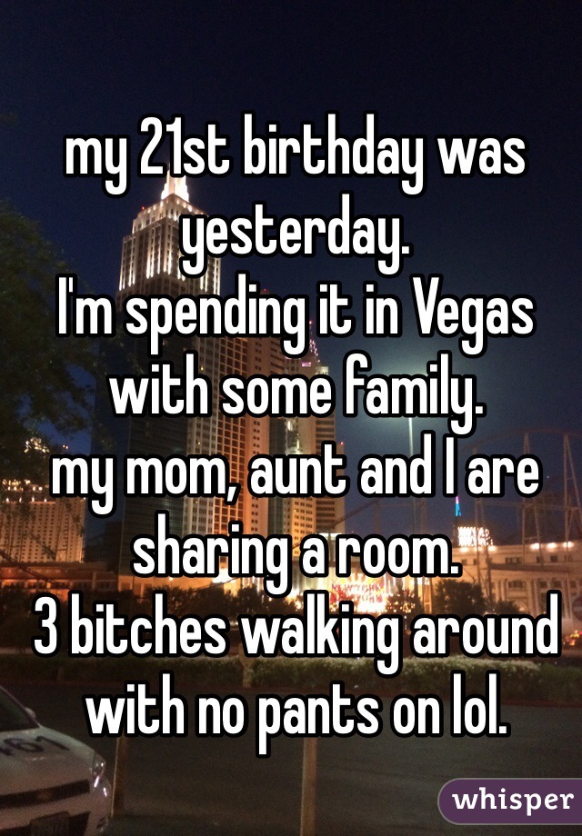 my 21st birthday was yesterday. 
I'm spending it in Vegas with some family. 
my mom, aunt and I are sharing a room. 
3 bitches walking around with no pants on lol. 