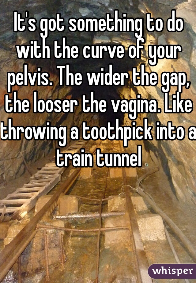 It's got something to do with the curve of your pelvis. The wider the gap, the looser the vagina. Like throwing a toothpick into a train tunnel