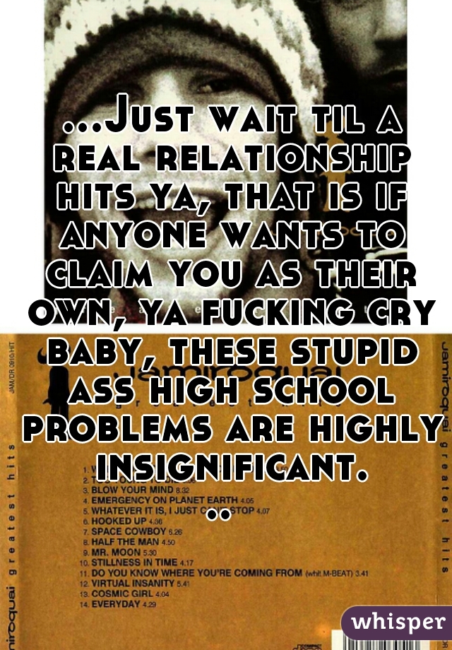  ...Just wait til a real relationship hits ya, that is if anyone wants to claim you as their own, ya fucking cry baby, these stupid ass high school problems are highly insignificant... 
