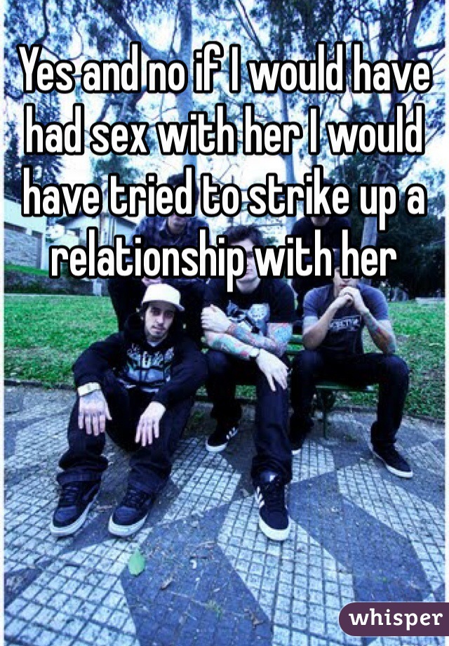 Yes and no if I would have had sex with her I would have tried to strike up a relationship with her 
