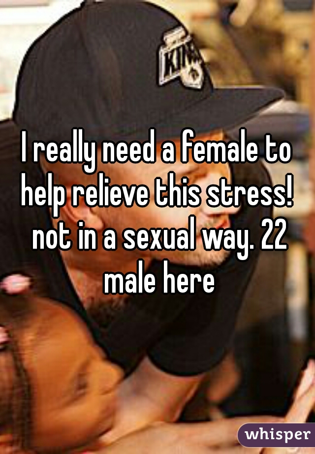 I really need a female to help relieve this stress!  not in a sexual way. 22 male here