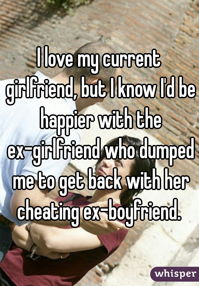 I love my current girlfriend, but I know I'd be happier with the ex-girlfriend who dumped me to get back with her cheating ex-boyfriend. 