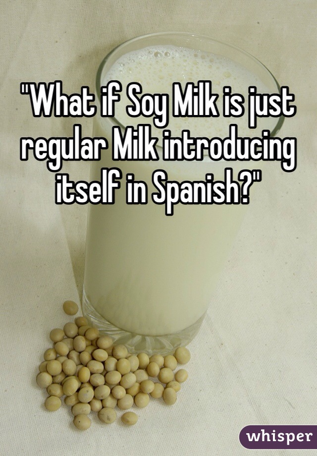 "What if Soy Milk is just regular Milk introducing itself in Spanish?"