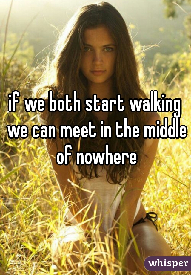 if we both start walking we can meet in the middle of nowhere