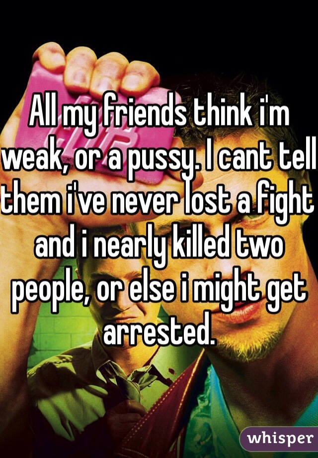 All my friends think i'm weak, or a pussy. I cant tell them i've never lost a fight and i nearly killed two people, or else i might get arrested.