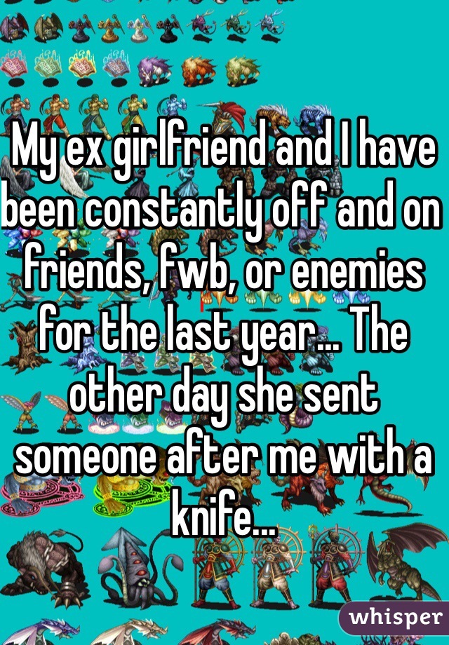 My ex girlfriend and I have been constantly off and on friends, fwb, or enemies for the last year... The other day she sent someone after me with a knife...