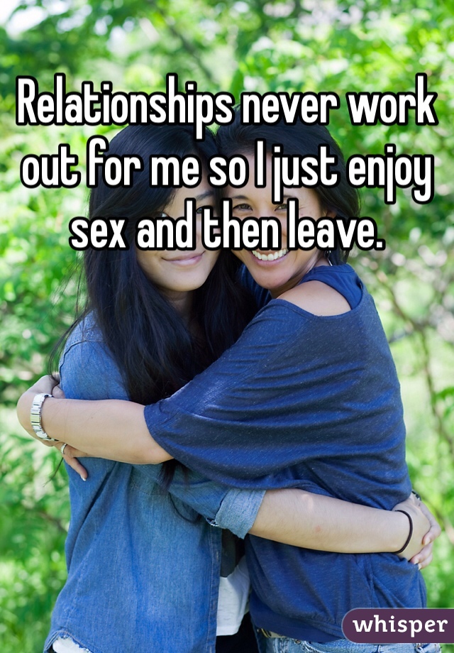 Relationships never work out for me so I just enjoy sex and then leave. 