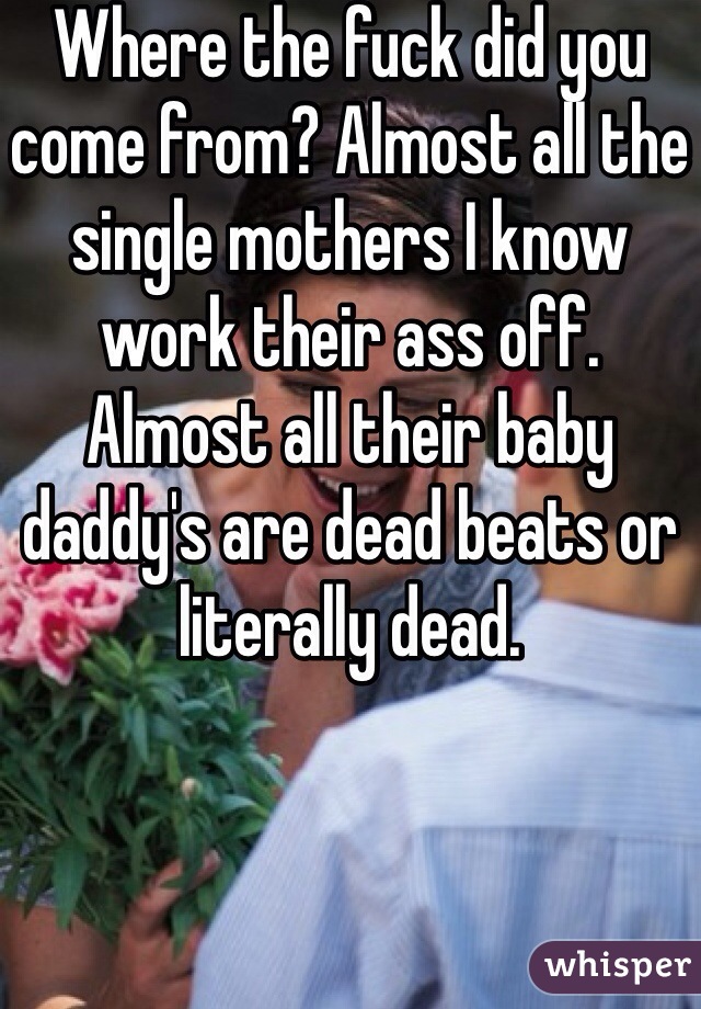 Where the fuck did you come from? Almost all the single mothers I know work their ass off. Almost all their baby daddy's are dead beats or literally dead. 