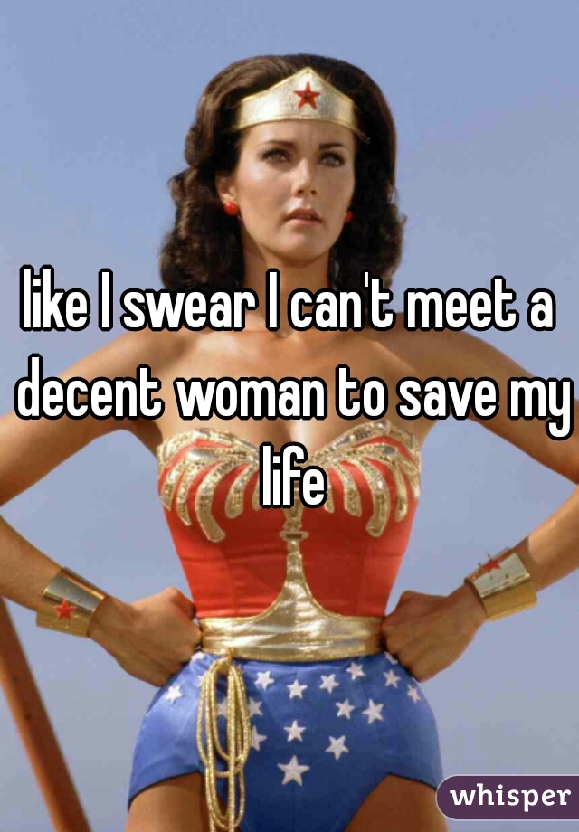 like I swear I can't meet a decent woman to save my life