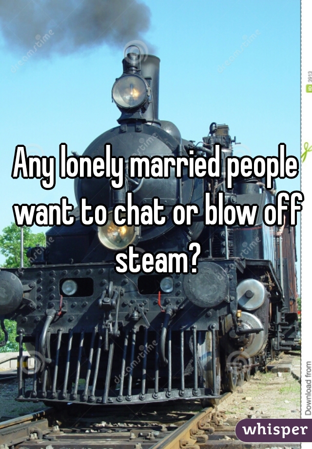 Any lonely married people want to chat or blow off steam?