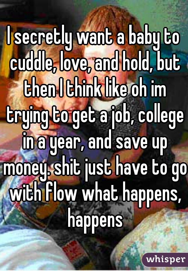 I secretly want a baby to cuddle, love, and hold, but then I think like oh im trying to get a job, college in a year, and save up money. shit just have to go with flow what happens, happens