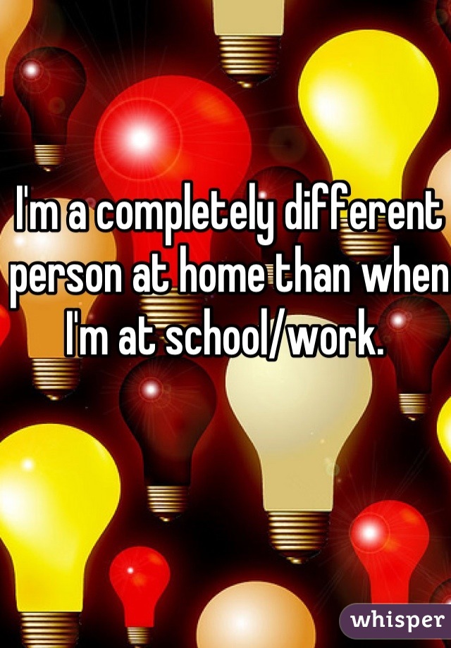 I'm a completely different person at home than when I'm at school/work. 