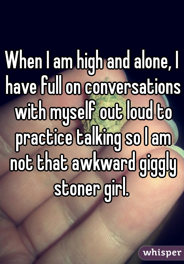 When I am high and alone, I have full on conversations with myself out loud to practice talking so I am not that awkward giggly stoner girl. 