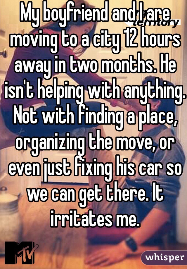 My boyfriend and I are moving to a city 12 hours away in two months. He isn't helping with anything. Not with finding a place, organizing the move, or even just fixing his car so we can get there. It irritates me. 