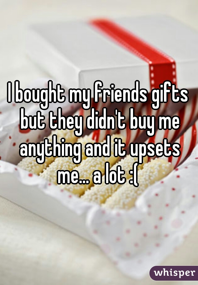 I bought my friends gifts but they didn't buy me anything and it upsets me... a lot :( 