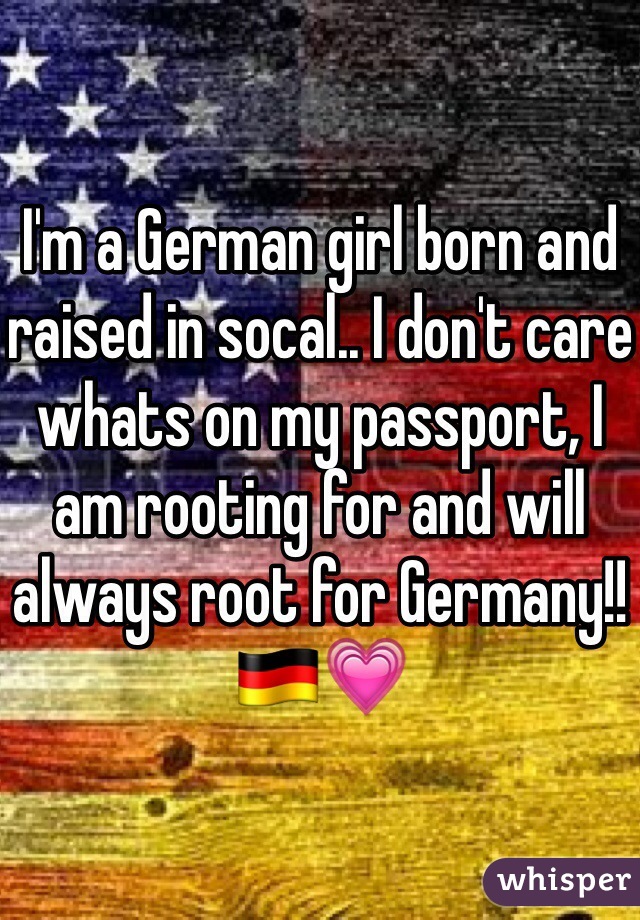 I'm a German girl born and raised in socal.. I don't care whats on my passport, I am rooting for and will always root for Germany!! 🇩🇪💗