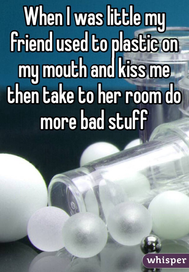 When I was little my friend used to plastic on my mouth and kiss me then take to her room do more bad stuff 
