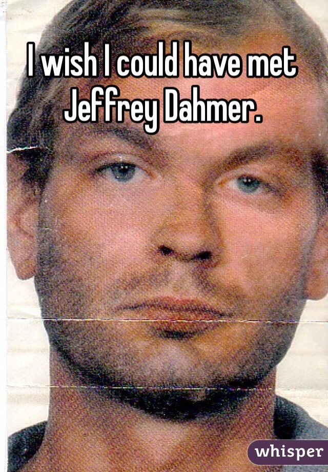 I wish I could have met Jeffrey Dahmer.