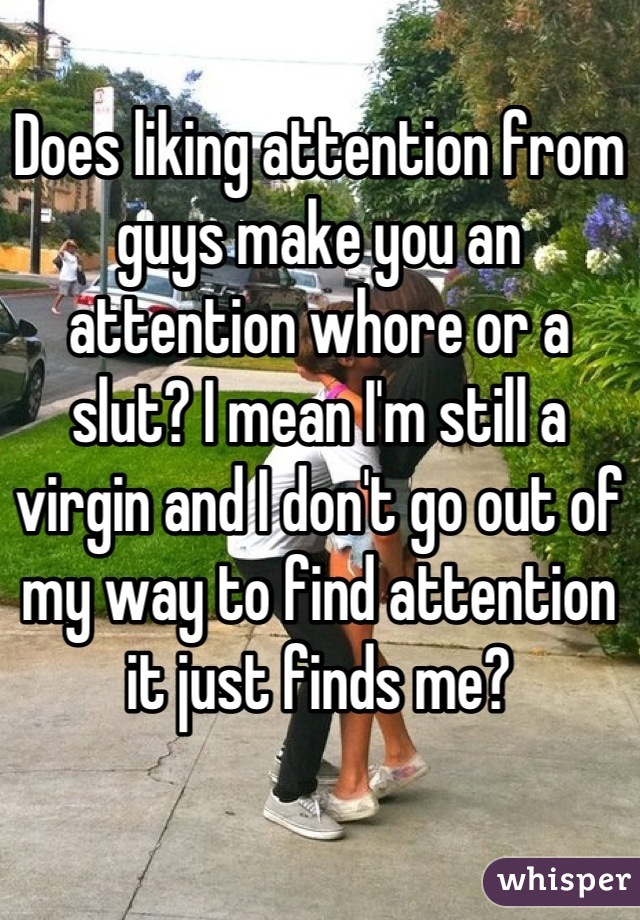 Does liking attention from guys make you an attention whore or a slut? I mean I'm still a virgin and I don't go out of my way to find attention it just finds me?