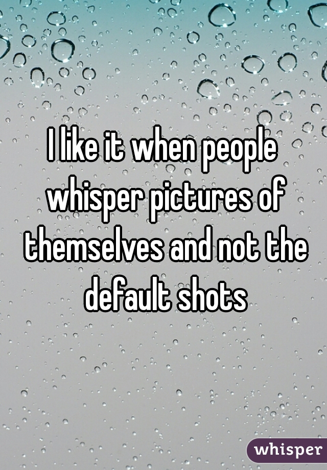 I like it when people whisper pictures of themselves and not the default shots