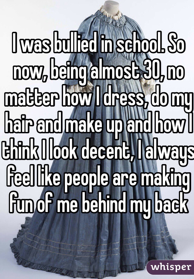 I was bullied in school. So now, being almost 30, no matter how I dress, do my hair and make up and how I think I look decent, I always feel like people are making fun of me behind my back 
