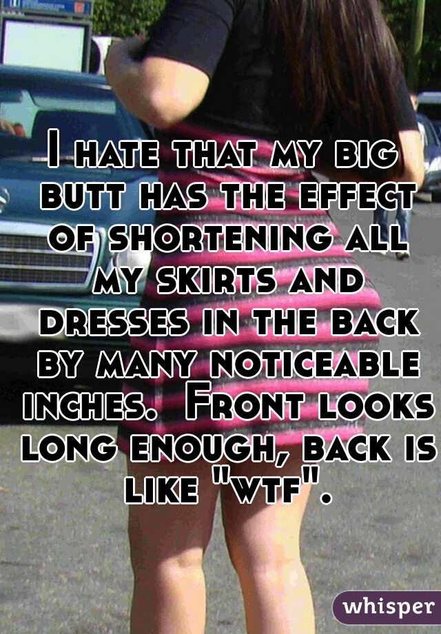 I hate that my big butt has the effect of shortening all my skirts and dresses in the back by many noticeable inches.  Front looks long enough, back is like "wtf".