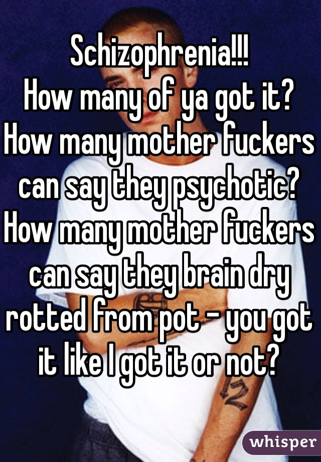 Schizophrenia!!! 
How many of ya got it? 
How many mother fuckers can say they psychotic? How many mother fuckers can say they brain dry rotted from pot - you got it like I got it or not? 