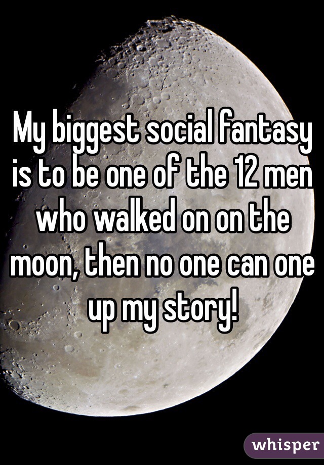 My biggest social fantasy is to be one of the 12 men who walked on on the moon, then no one can one up my story! 