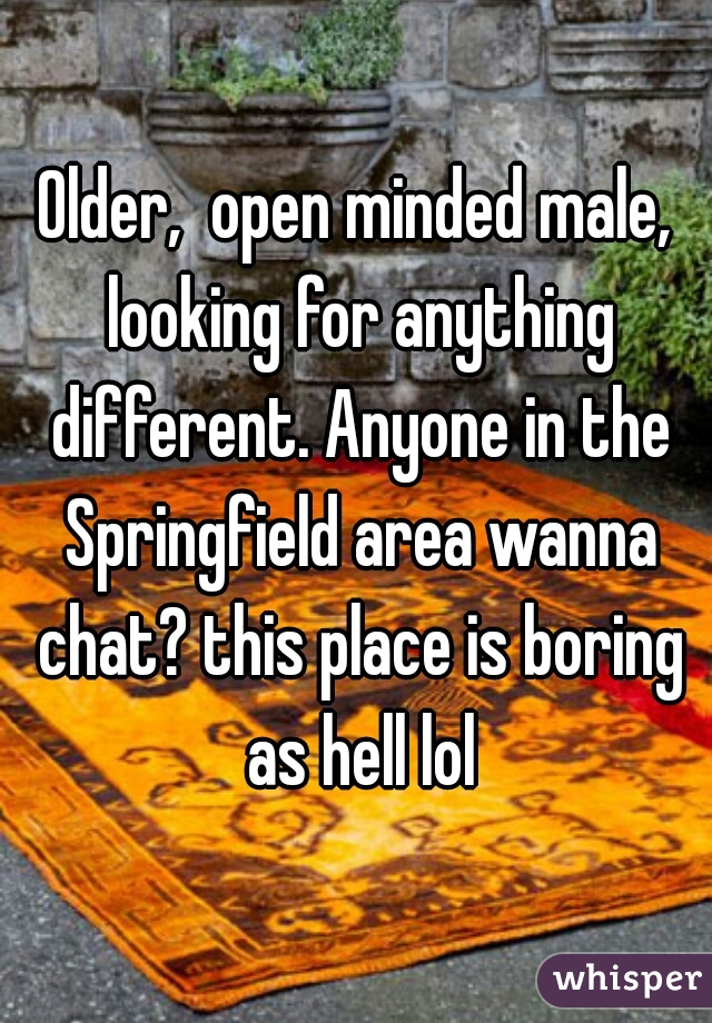 Older,  open minded male, looking for anything different. Anyone in the Springfield area wanna chat? this place is boring as hell lol