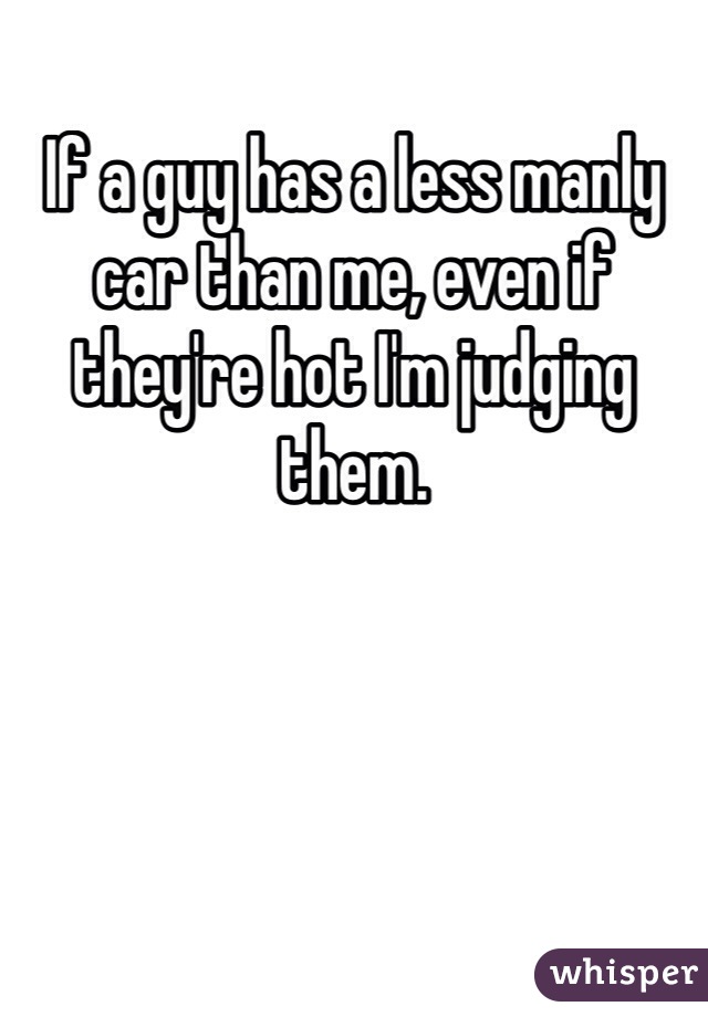 If a guy has a less manly car than me, even if they're hot I'm judging them.