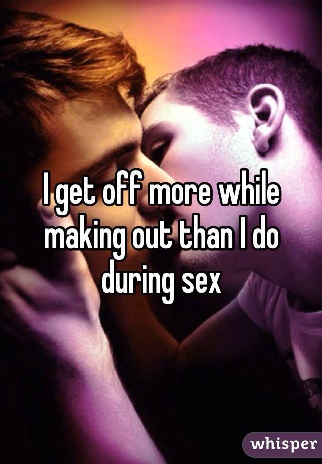 I get off more while making out than I do during sex 