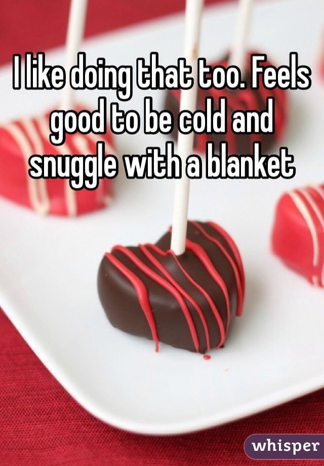 I like doing that too. Feels good to be cold and snuggle with a blanket 