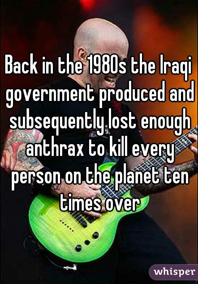 Back in the 1980s the Iraqi government produced and subsequently lost enough anthrax to kill every person on the planet ten times over