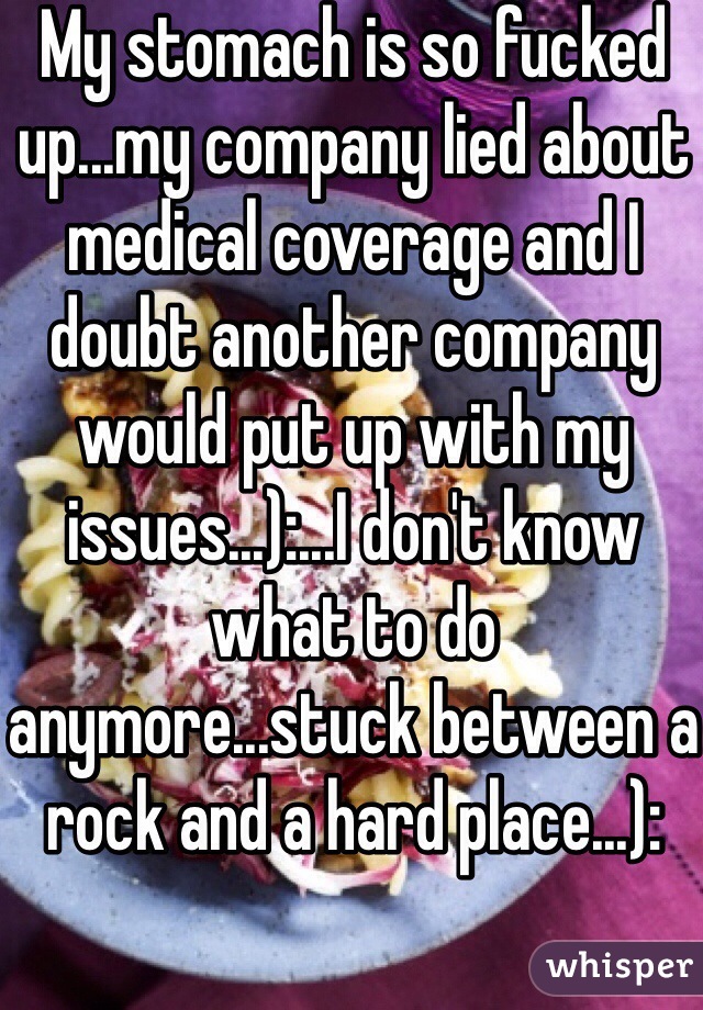 My stomach is so fucked up...my company lied about medical coverage and I doubt another company would put up with my issues...):...I don't know what to do anymore...stuck between a rock and a hard place...):