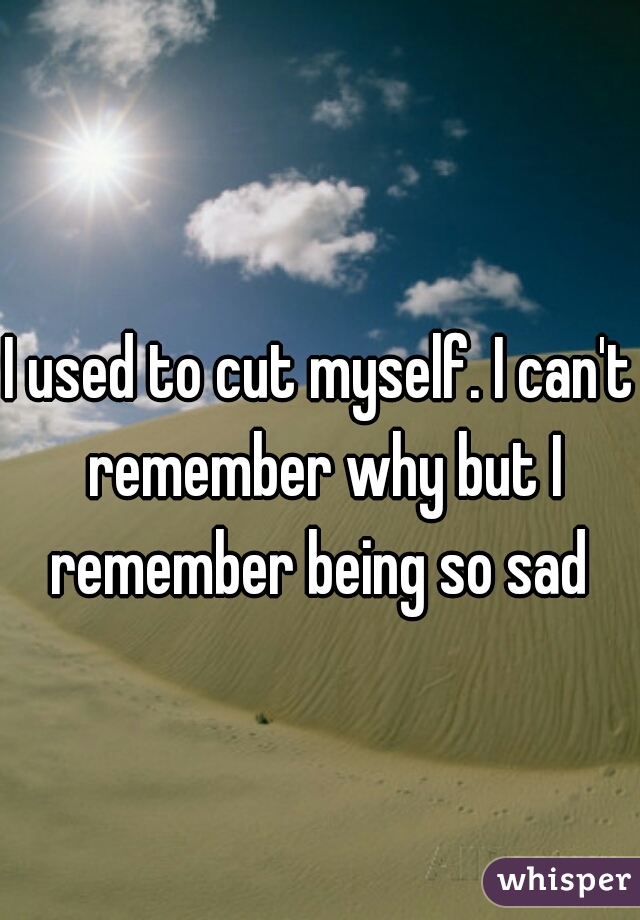 I used to cut myself. I can't remember why but I remember being so sad 
