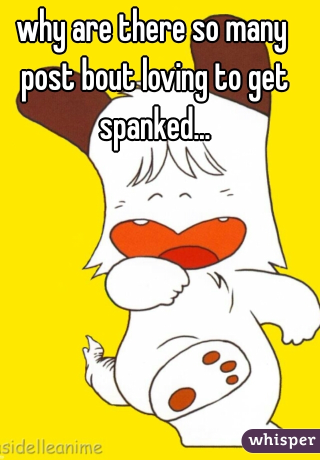 why are there so many post bout loving to get spanked...