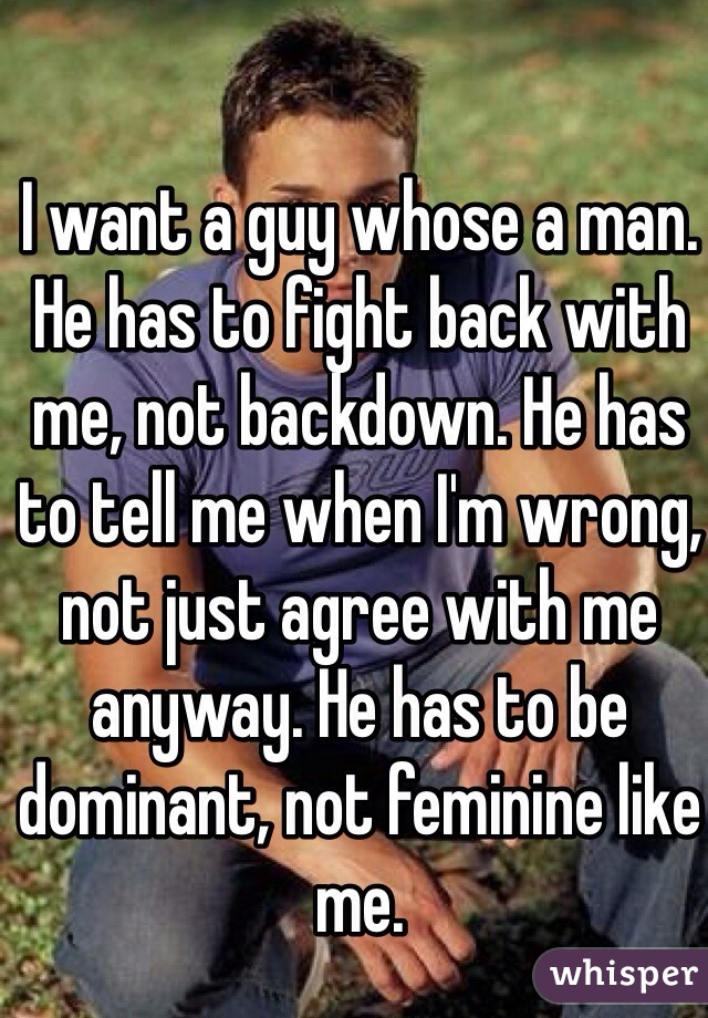 I want a guy whose a man. He has to fight back with me, not backdown. He has to tell me when I'm wrong, not just agree with me anyway. He has to be dominant, not feminine like me.