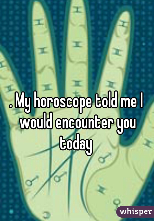 . My horoscope told me I would encounter you today 