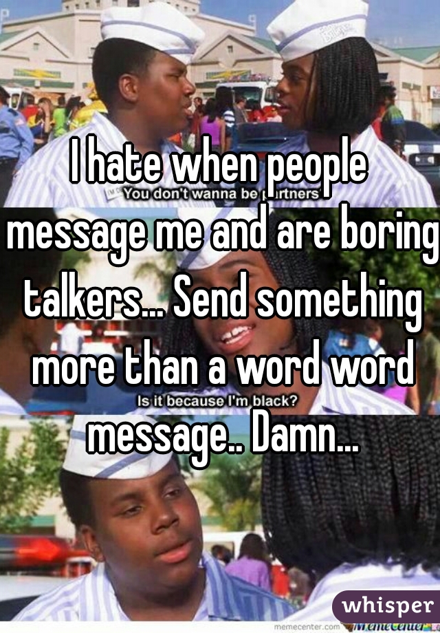 I hate when people message me and are boring talkers... Send something more than a word word message.. Damn...