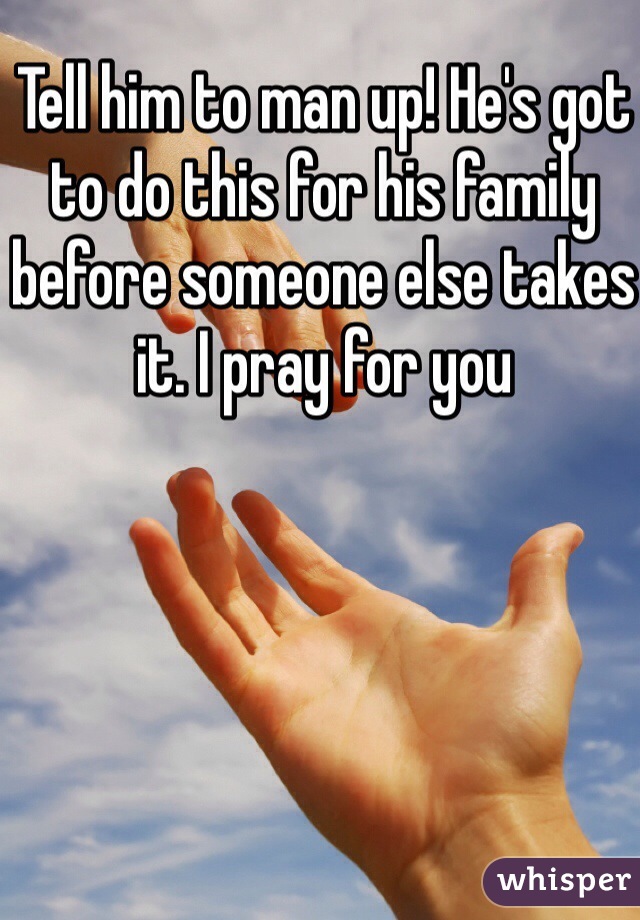 Tell him to man up! He's got to do this for his family before someone else takes it. I pray for you