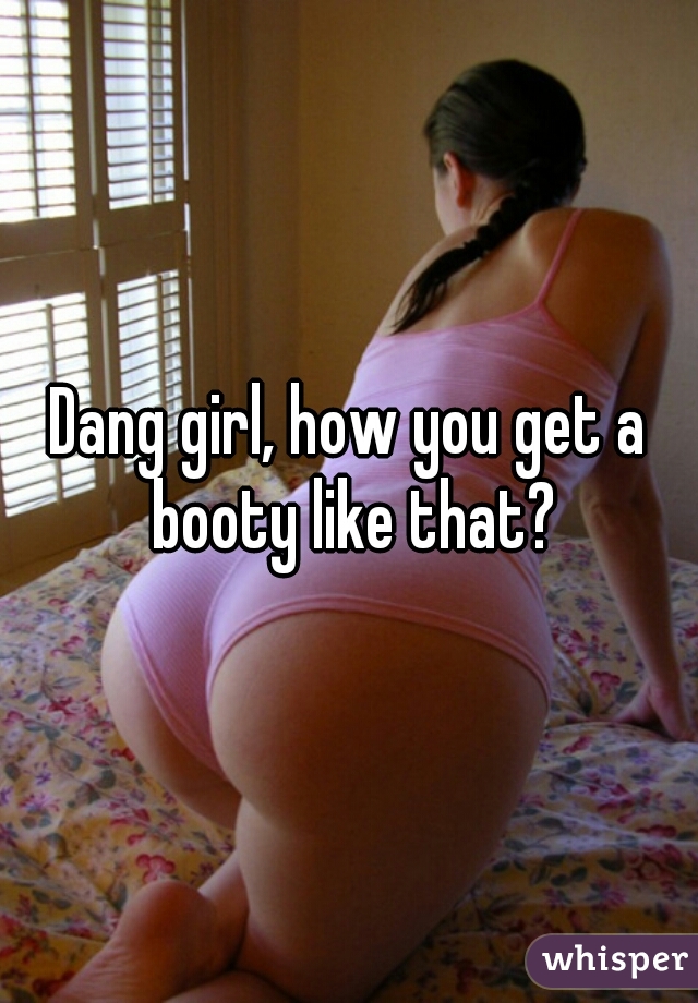 Dang girl, how you get a booty like that?