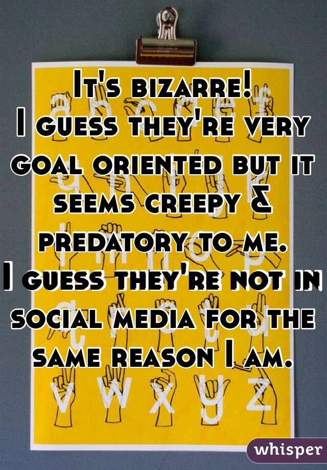 It's bizarre!
I guess they're very goal oriented but it seems creepy & predatory to me. 
I guess they're not in social media for the same reason I am. 