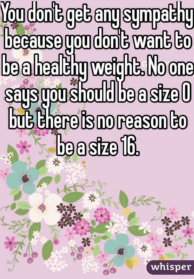 You don't get any sympathy because you don't want to be a healthy weight. No one says you should be a size 0 but there is no reason to be a size 16. 