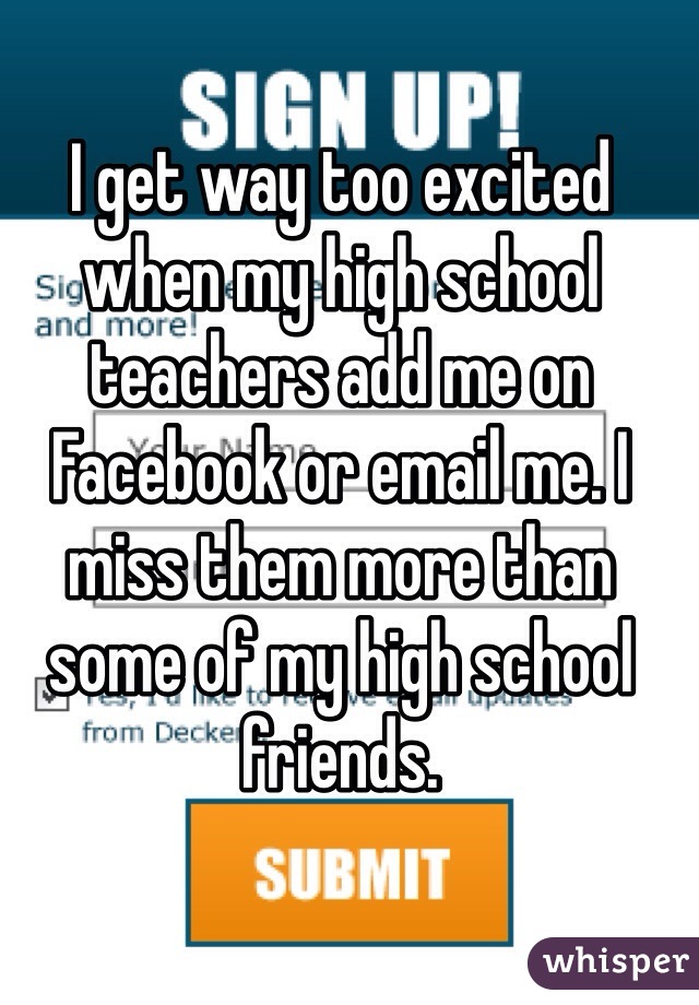 I get way too excited when my high school teachers add me on Facebook or email me. I miss them more than some of my high school friends.