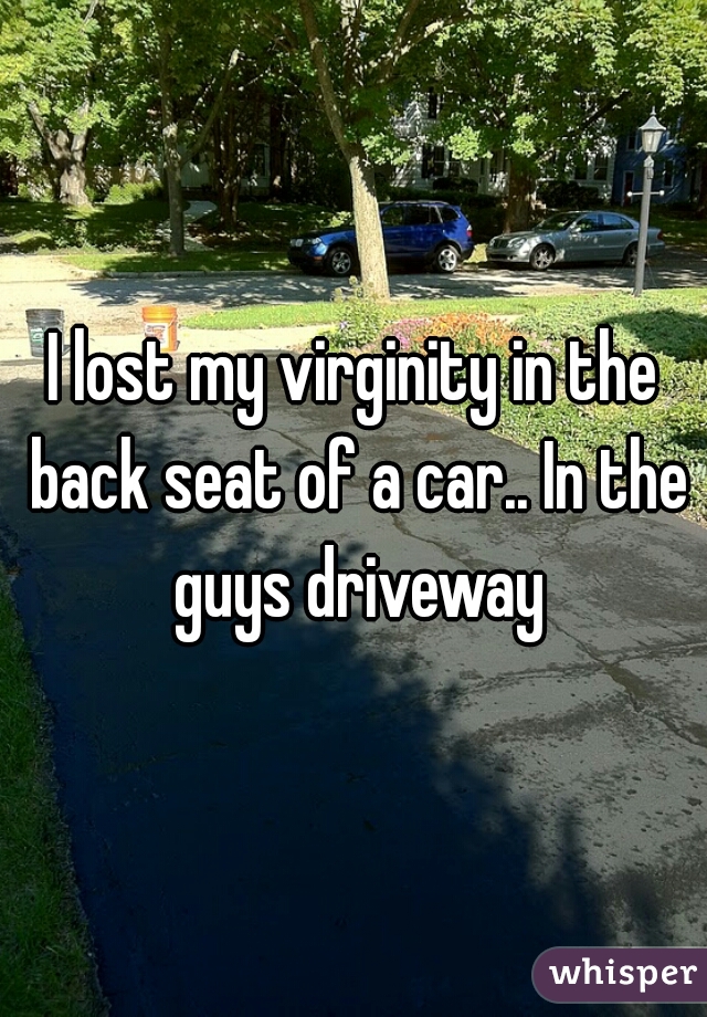 I lost my virginity in the back seat of a car.. In the guys driveway