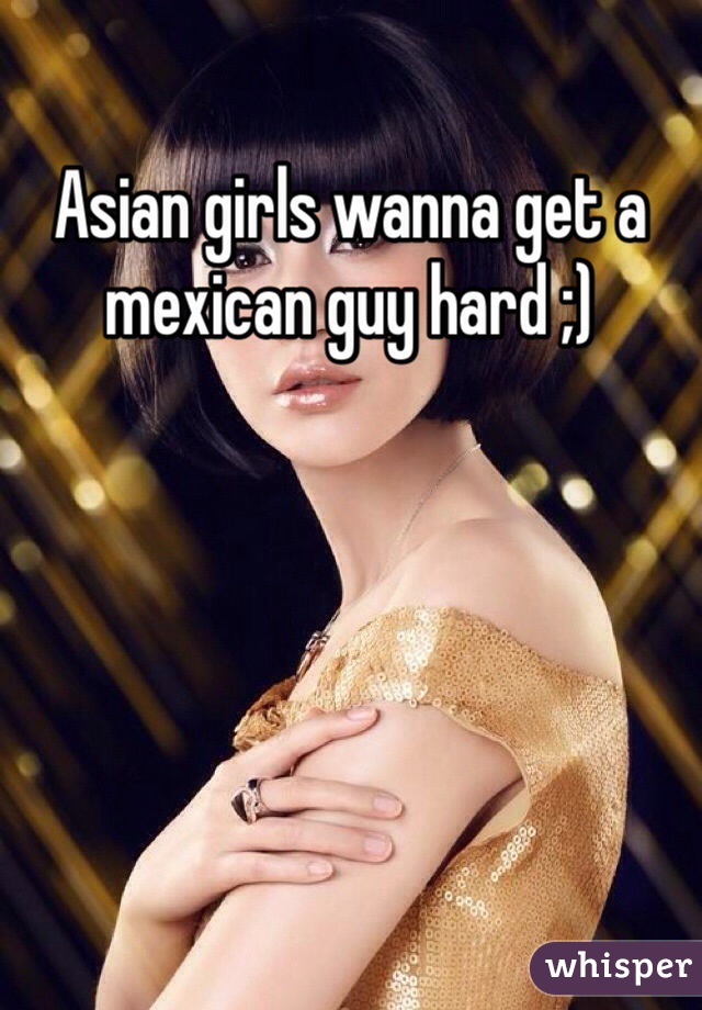 Asian girls wanna get a mexican guy hard ;)